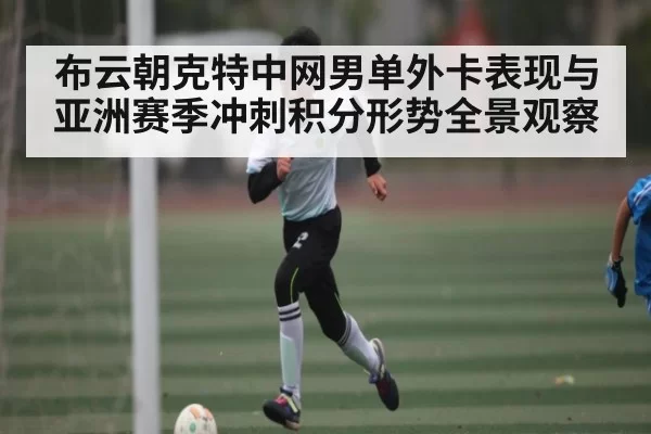 布云朝克特中网男单外卡表现与亚洲赛季冲刺积分形势全景观察
